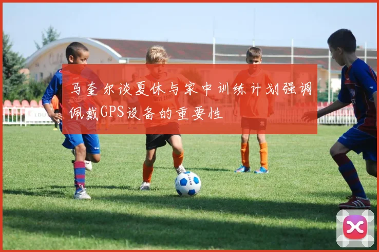 马奎尔谈夏休与家中训练计划强调佩戴GPS设备的重要性