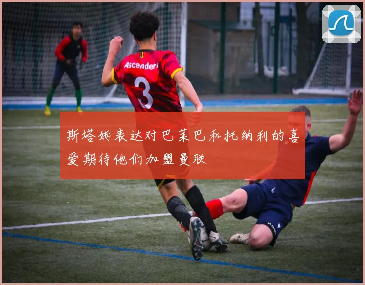斯塔姆表达对巴莱巴和托纳利的喜爱期待他们加盟曼联