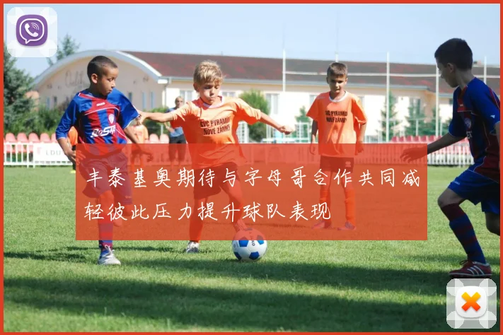 丰泰基奥期待与字母哥合作共同减轻彼此压力提升球队表现