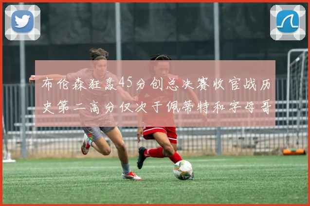 布伦森狂轰45分创总决赛收官战历史第二高分仅次于佩蒂特和字母哥
