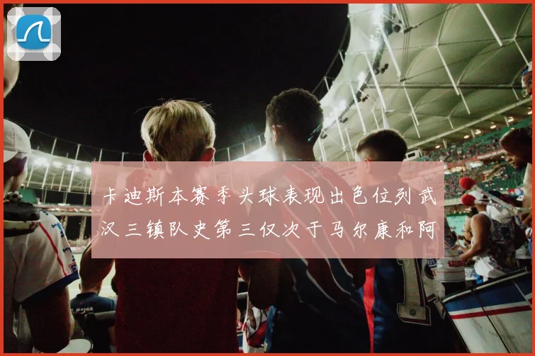 卡迪斯本赛季头球表现出色位列武汉三镇队史第三仅次于马尔康和阿齐兹