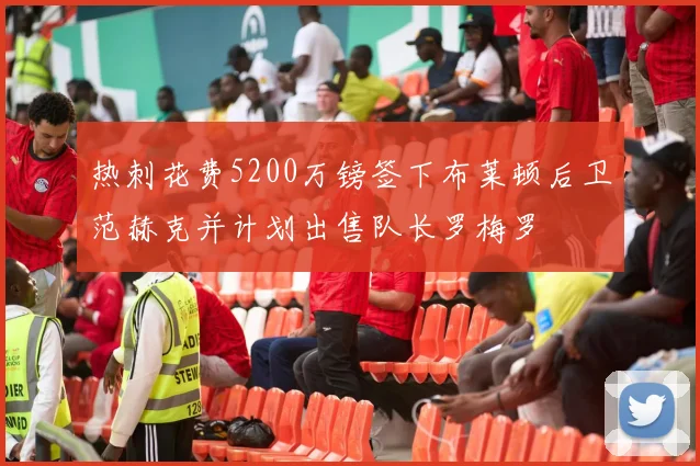 热刺花费5200万镑签下布莱顿后卫范赫克并计划出售队长罗梅罗