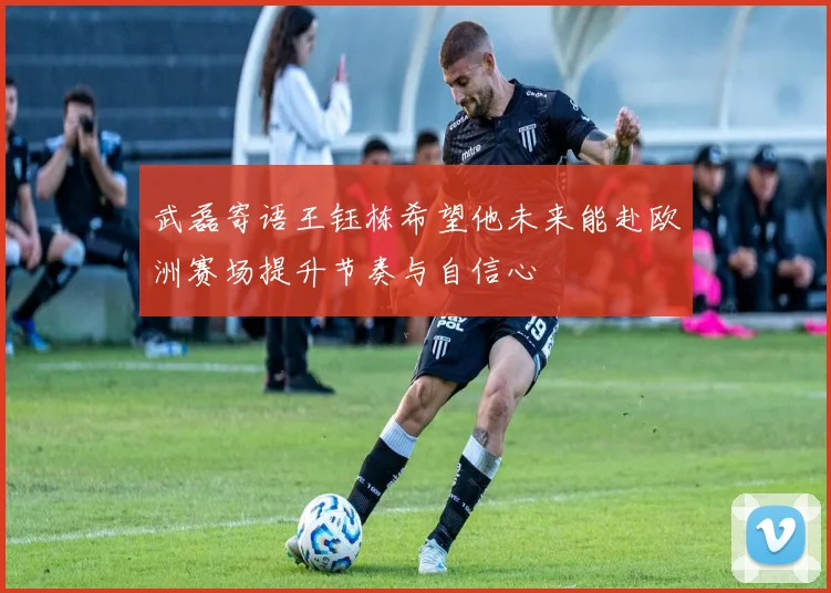武磊寄语王钰栋希望他未来能赴欧洲赛场提升节奏与自信心