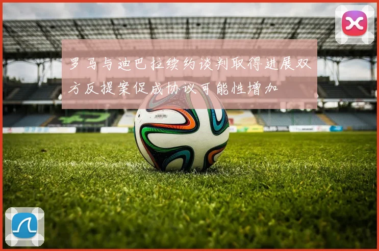 罗马与迪巴拉续约谈判取得进展双方反提案促成协议可能性增加