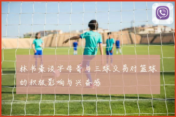林书豪谈字母哥与三球交易对篮球的积极影响与兴奋感