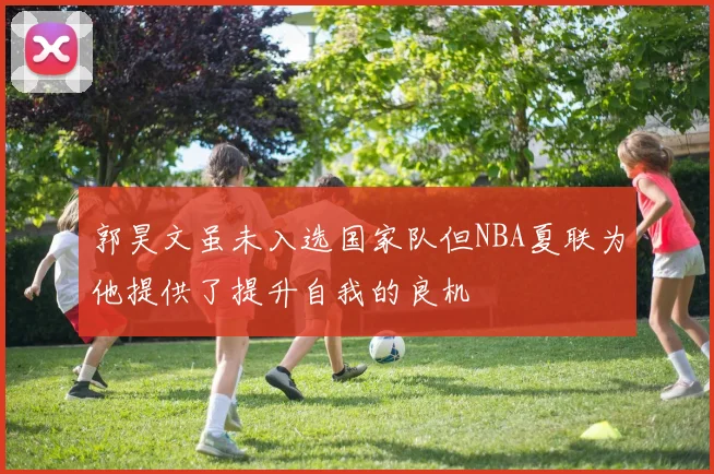 郭昊文虽未入选国家队但NBA夏联为他提供了提升自我的良机