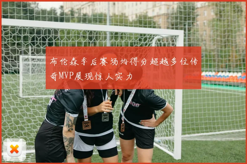 布伦森季后赛场均得分超越多位传奇MVP展现惊人实力