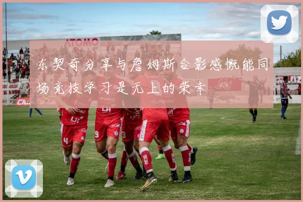 东契奇分享与詹姆斯合影感慨能同场竞技学习是无上的荣幸