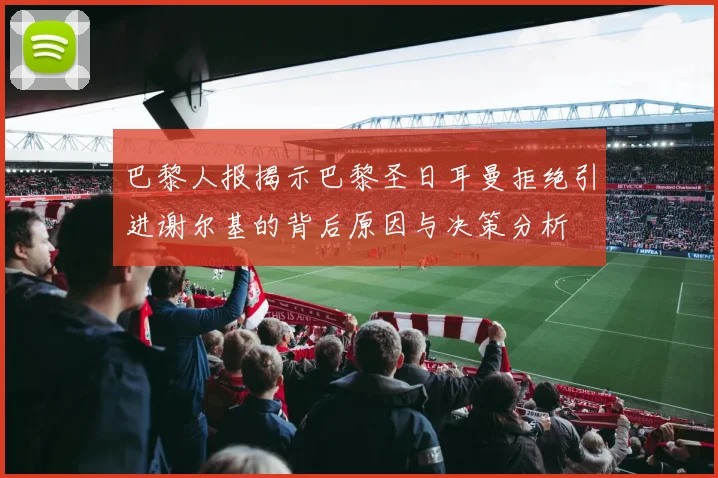 巴黎人报揭示巴黎圣日耳曼拒绝引进谢尔基的背后原因与决策分析