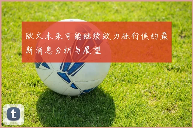 欧文未来可能继续效力独行侠的最新消息分析与展望