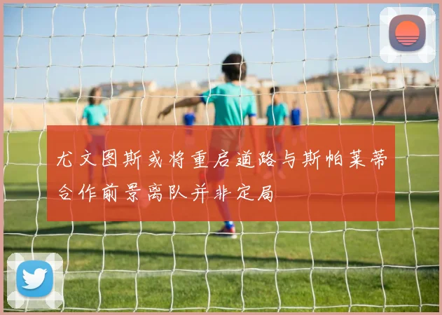 尤文图斯或将重启道路与斯帕莱蒂合作前景离队并非定局