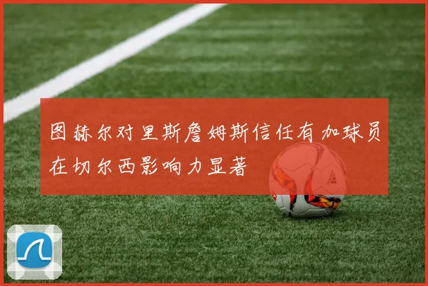 图赫尔对里斯詹姆斯信任有加球员在切尔西影响力显著