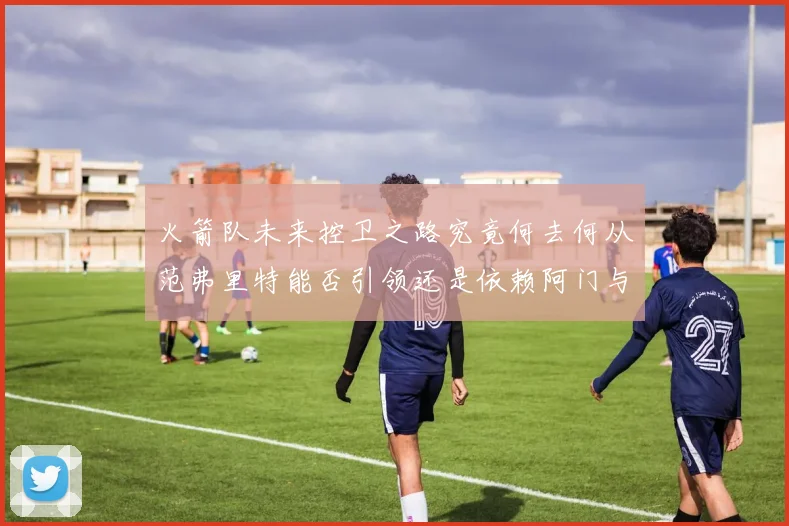火箭队未来控卫之路究竟何去何从范弗里特能否引领还是依赖阿门与谢泼德