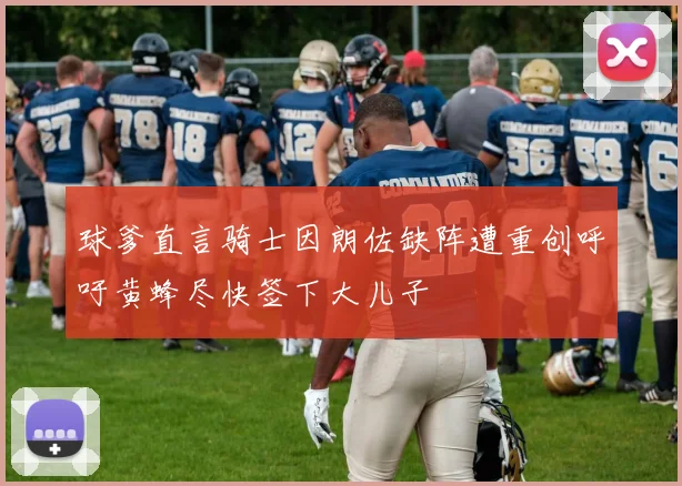 球爹直言骑士因朗佐缺阵遭重创呼吁黄蜂尽快签下大儿子