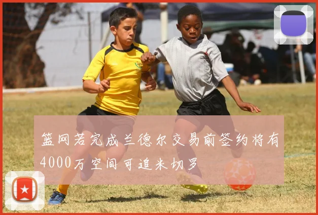 篮网若完成兰德尔交易前签约将有4000万空间可追米切罗