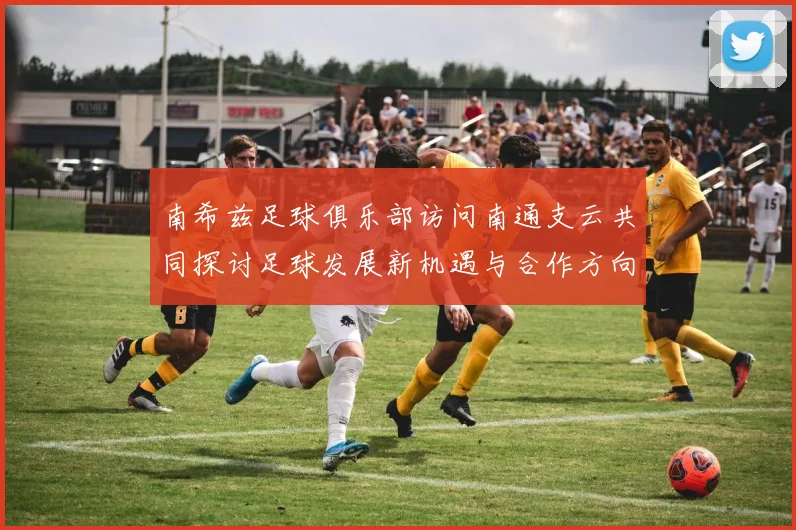 南希兹足球俱乐部访问南通支云共同探讨足球发展新机遇与合作方向