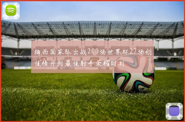梅西国家队出战200场世界杯27场创佳绩并列最佳射手荣耀时刻