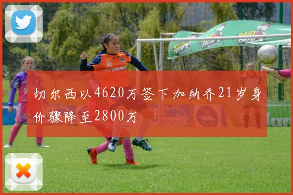 切尔西以4620万签下加纳乔21岁身价骤降至2800万